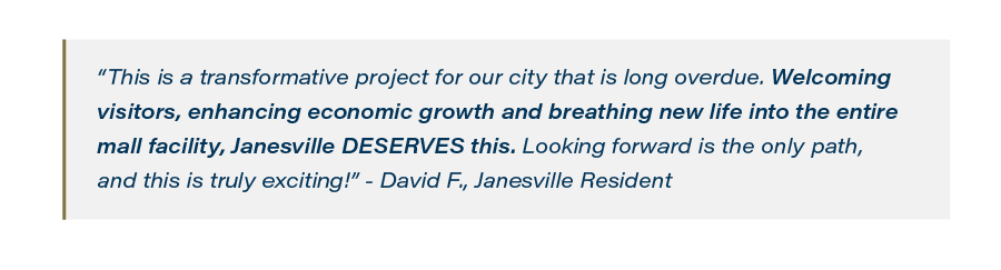 “This is a transformative project for our city that is long overdue. Welcoming visitors, enhancing economic growth and breathing new life into the entire mall facility, Janesville DESERVES this. Looking forward is the only path, and this is truly exciting!” - David F., Janesville Resident
